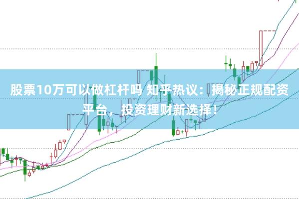 股票10万可以做杠杆吗 知乎热议：揭秘正规配资平台，投资理财新选择！