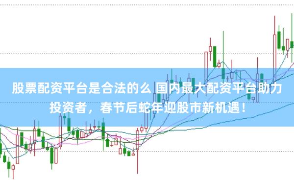 股票配资平台是合法的么 国内最大配资平台助力投资者，春节后蛇年迎股市新机遇！
