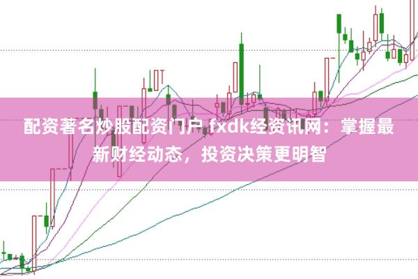 配资著名炒股配资门户 fxdk经资讯网：掌握最新财经动态，投资决策更明智