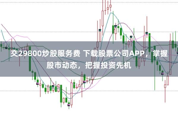 交29800炒股服务费 下载股票公司APP，掌握股市动态，把握投资先机