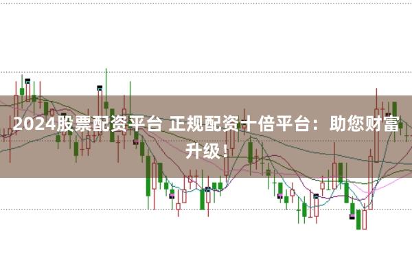 2024股票配资平台 正规配资十倍平台:助您财富升级!